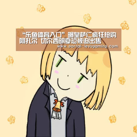 “乐鱼体育入口”曝皇萨仁疯狂抢购阿扎尔 切尔西明夏恐被迫出售(图2) 乐鱼体育APP